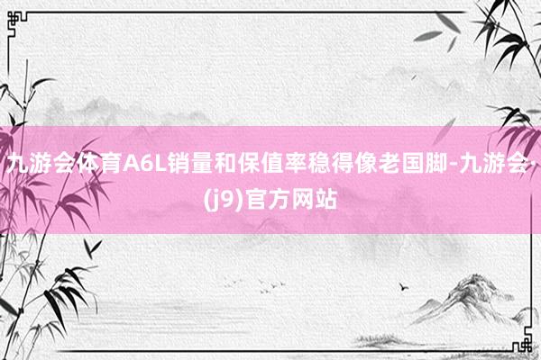 九游会体育A6L销量和保值率稳得像老国脚-九游会·(j9)官方网站