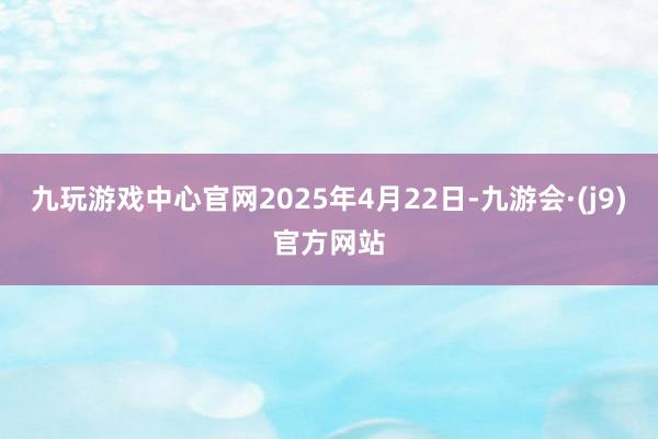 九玩游戏中心官网2025年4月22日-九游会·(j9)官方网站