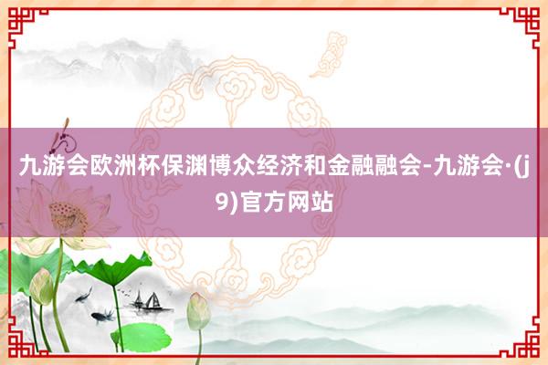 九游会欧洲杯保渊博众经济和金融融会-九游会·(j9)官方网站