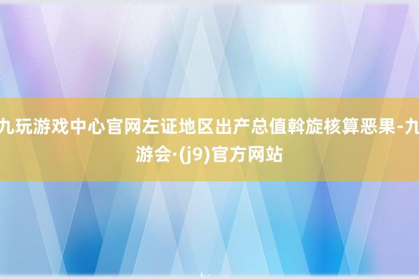 九玩游戏中心官网左证地区出产总值斡旋核算恶果-九游会·(j9)官方网站