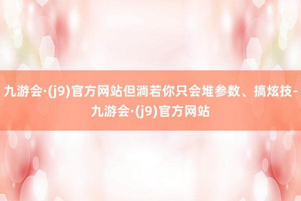 九游会·(j9)官方网站但淌若你只会堆参数、搞炫技-九游会·(j9)官方网站