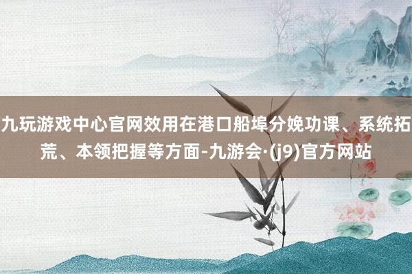 九玩游戏中心官网效用在港口船埠分娩功课、系统拓荒、本领把握等方面-九游会·(j9)官方网站