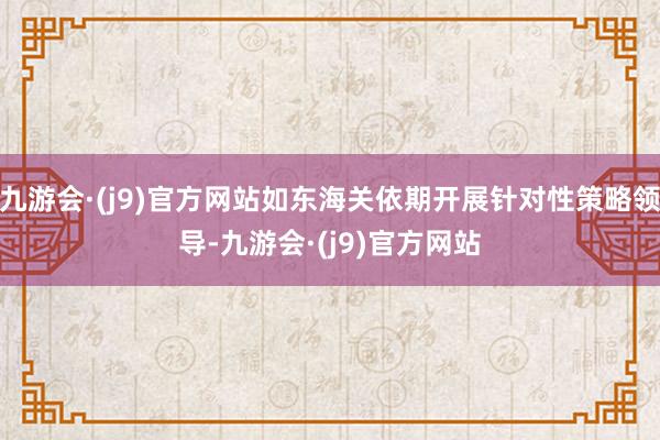 九游会·(j9)官方网站如东海关依期开展针对性策略领导-九游会·(j9)官方网站