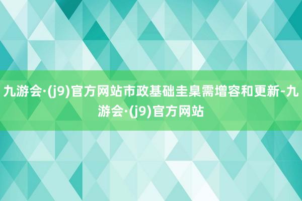 九游会·(j9)官方网站市政基础圭臬需增容和更新-九游会·(j9)官方网站