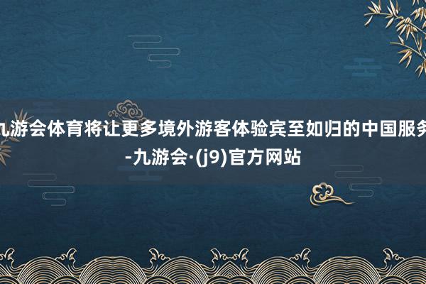 九游会体育将让更多境外游客体验宾至如归的中国服务-九游会·(j9)官方网站