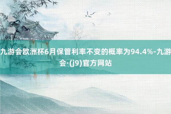 九游会欧洲杯6月保管利率不变的概率为94.4%-九游会·(j9)官方网站