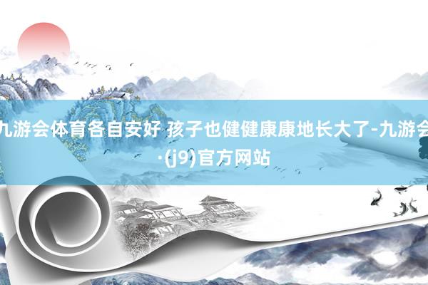 九游会体育各自安好 孩子也健健康康地长大了-九游会·(j9)官方网站