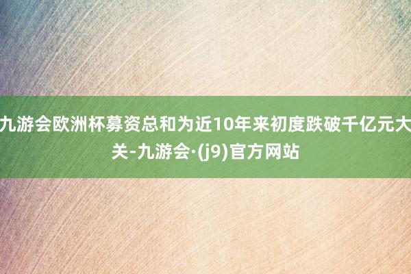九游会欧洲杯募资总和为近10年来初度跌破千亿元大关-九游会·(j9)官方网站