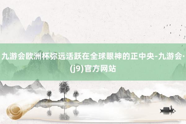 九游会欧洲杯弥远活跃在全球眼神的正中央-九游会·(j9)官方网站