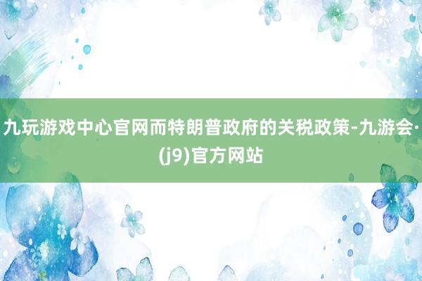 九玩游戏中心官网而特朗普政府的关税政策-九游会·(j9)官方网站