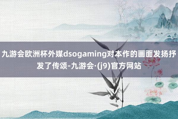 九游会欧洲杯外媒dsogaming对本作的画面发扬抒发了传颂-九游会·(j9)官方网站