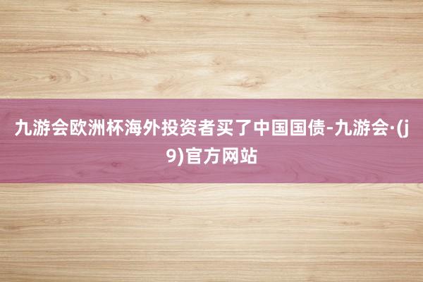 九游会欧洲杯海外投资者买了中国国债-九游会·(j9)官方网站