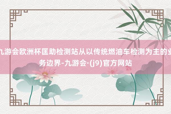 九游会欧洲杯匡助检测站从以传统燃油车检测为主的业务边界-九游会·(j9)官方网站