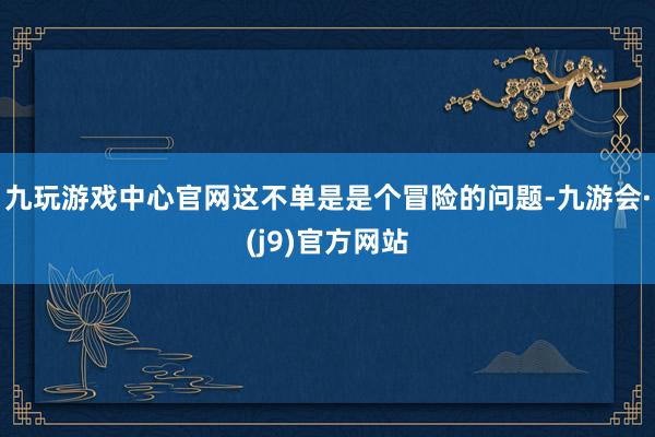 九玩游戏中心官网这不单是是个冒险的问题-九游会·(j9)官方网站