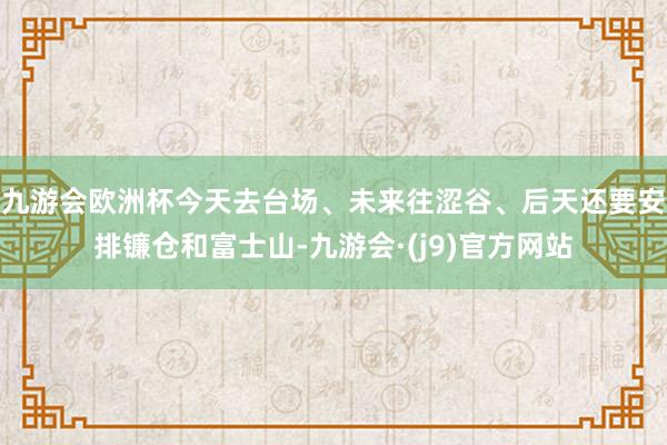 九游会欧洲杯今天去台场、未来往涩谷、后天还要安排镰仓和富士山-九游会·(j9)官方网站