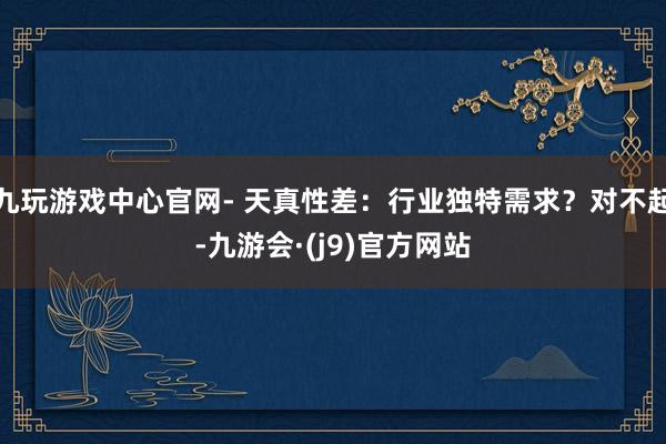 九玩游戏中心官网- 天真性差：行业独特需求？对不起-九游会·(j9)官方网站