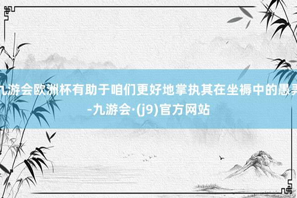 九游会欧洲杯有助于咱们更好地掌执其在坐褥中的愚弄-九游会·(j9)官方网站