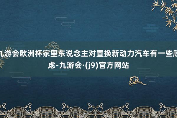 九游会欧洲杯家里东说念主对置换新动力汽车有一些顾虑-九游会·(j9)官方网站