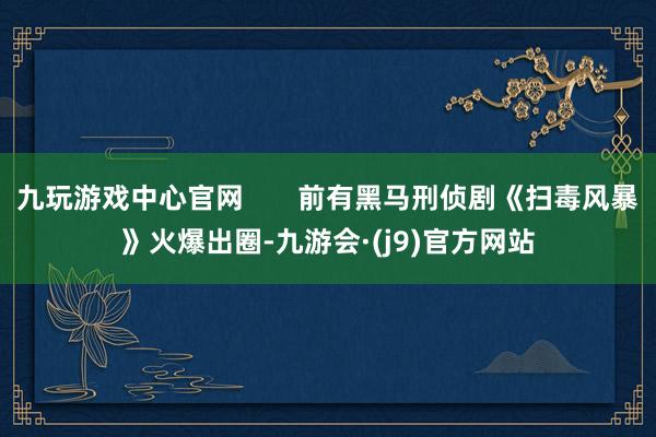九玩游戏中心官网       前有黑马刑侦剧《扫毒风暴》火爆出圈-九游会·(j9)官方网站