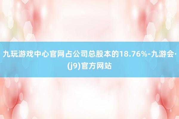 九玩游戏中心官网占公司总股本的18.76%-九游会·(j9)官方网站