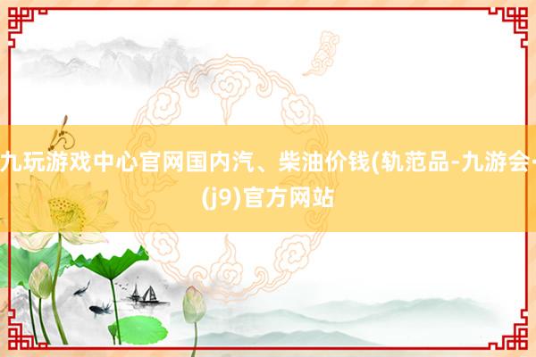 九玩游戏中心官网国内汽、柴油价钱(轨范品-九游会·(j9)官方网站
