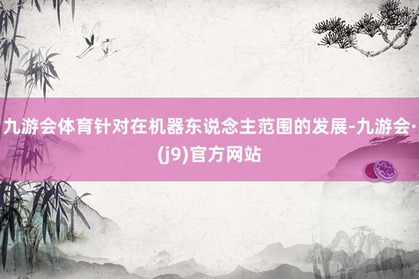 九游会体育针对在机器东说念主范围的发展-九游会·(j9)官方网站