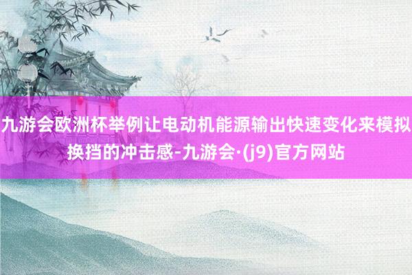 九游会欧洲杯举例让电动机能源输出快速变化来模拟换挡的冲击感-九游会·(j9)官方网站