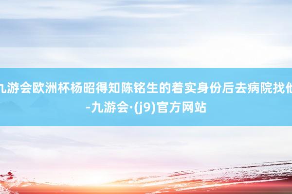 九游会欧洲杯杨昭得知陈铭生的着实身份后去病院找他-九游会·(j9)官方网站