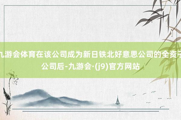 九游会体育在该公司成为新日铁北好意思公司的全资子公司后-九游会·(j9)官方网站