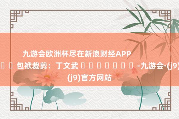 九游会欧洲杯尽在新浪财经APP            						包袱裁剪：丁文武 							-九游会·(j9)官方网站
