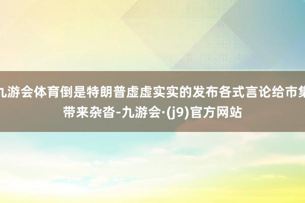 九游会体育倒是特朗普虚虚实实的发布各式言论给市集带来杂沓-九游会·(j9)官方网站