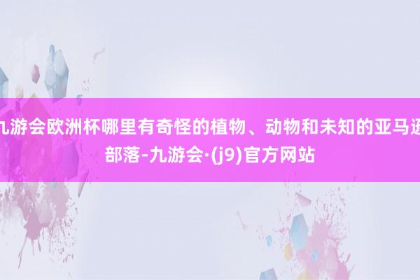 九游会欧洲杯哪里有奇怪的植物、动物和未知的亚马逊部落-九游会·(j9)官方网站