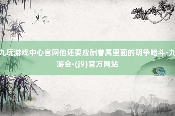 九玩游戏中心官网他还要应酬眷属里面的明争暗斗-九游会·(j9)官方网站