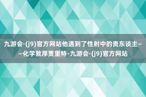 九游会·(j9)官方网站他遇到了性射中的贵东谈主——化学敦厚贾里特-九游会·(j9)官方网站