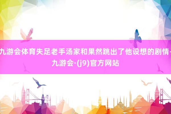 九游会体育失足老手汤家和果然跳出了他设想的剧情-九游会·(j9)官方网站