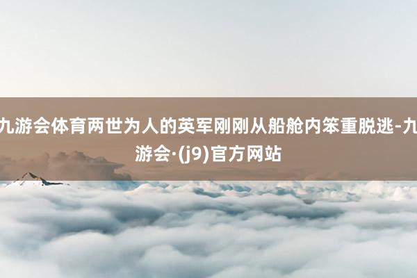 九游会体育两世为人的英军刚刚从船舱内笨重脱逃-九游会·(j9)官方网站