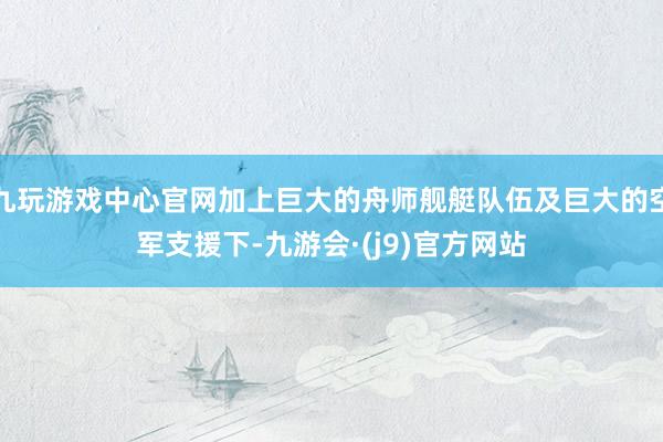 九玩游戏中心官网加上巨大的舟师舰艇队伍及巨大的空军支援下-九游会·(j9)官方网站