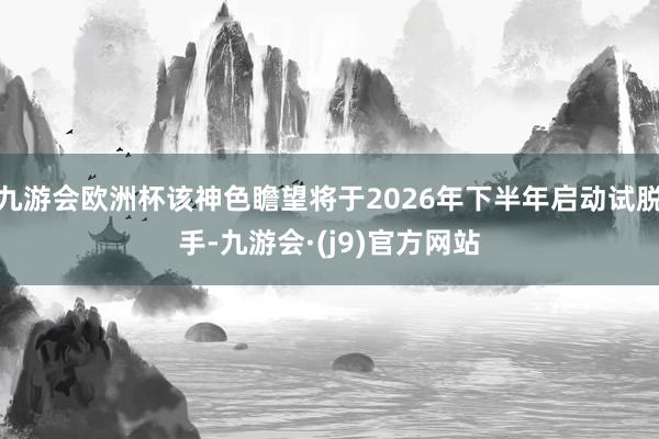 九游会欧洲杯该神色瞻望将于2026年下半年启动试脱手-九游会·(j9)官方网站