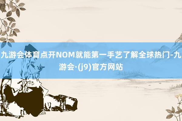 九游会体育点开NOM就能第一手艺了解全球热门-九游会·(j9)官方网站