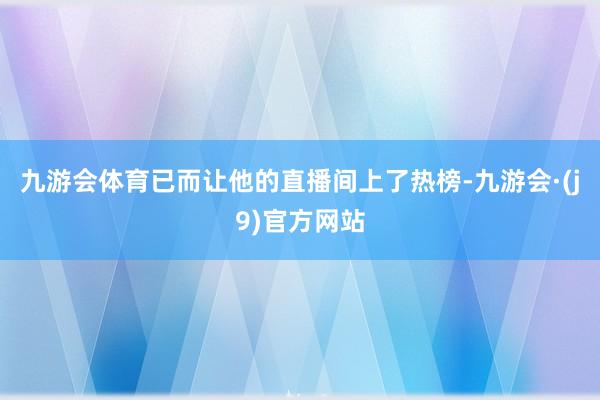 九游会体育已而让他的直播间上了热榜-九游会·(j9)官方网站