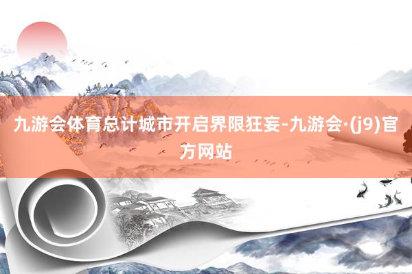 九游会体育总计城市开启界限狂妄-九游会·(j9)官方网站
