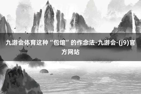 九游会体育这种“包馆”的作念法-九游会·(j9)官方网站