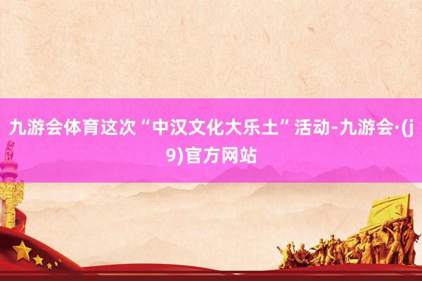 九游会体育这次“中汉文化大乐土”活动-九游会·(j9)官方网站