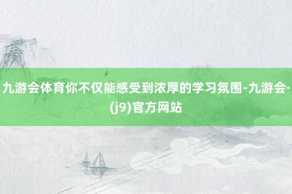九游会体育你不仅能感受到浓厚的学习氛围-九游会·(j9)官方网站