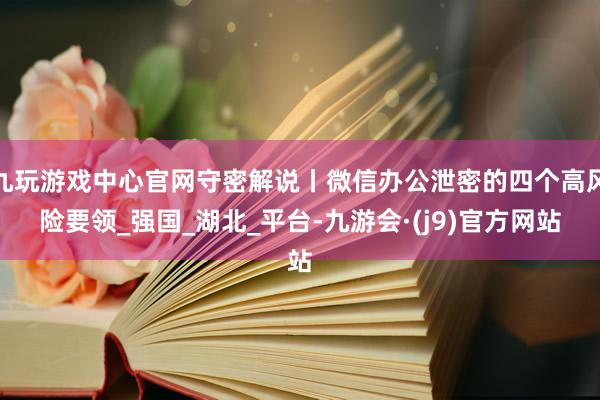 九玩游戏中心官网守密解说丨微信办公泄密的四个高风险要领_强国_湖北_平台-九游会·(j9)官方网站