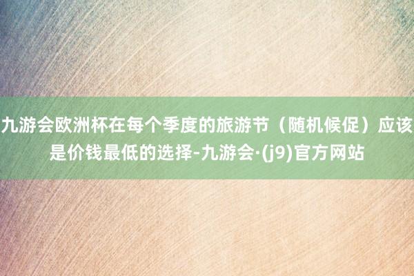 九游会欧洲杯在每个季度的旅游节（随机候促）应该是价钱最低的选择-九游会·(j9)官方网站