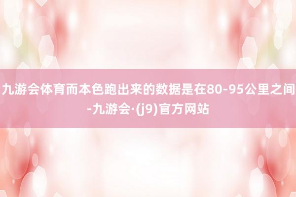 九游会体育而本色跑出来的数据是在80-95公里之间-九游会·(j9)官方网站