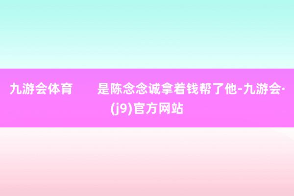 九游会体育       是陈念念诚拿着钱帮了他-九游会·(j9)官方网站