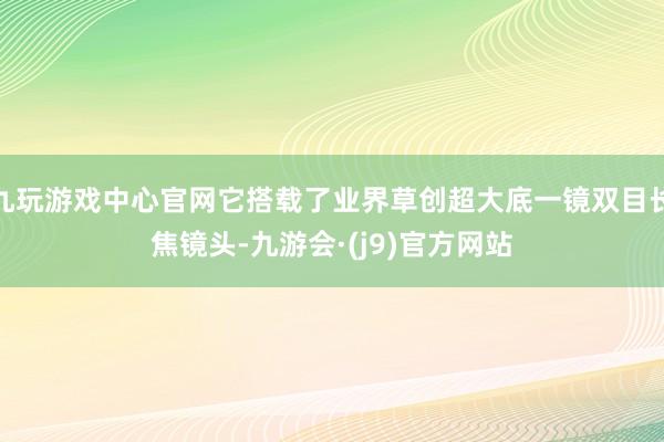 九玩游戏中心官网它搭载了业界草创超大底一镜双目长焦镜头-九游会·(j9)官方网站