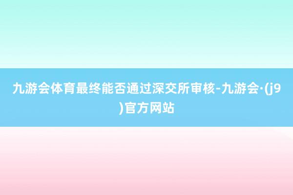 九游会体育最终能否通过深交所审核-九游会·(j9)官方网站